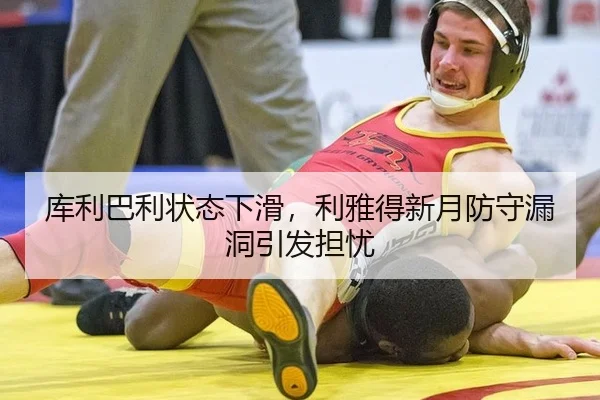 库利巴利状态下滑，利雅得新月防守漏洞引发担忧